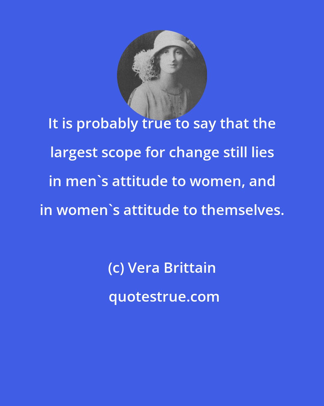 Vera Brittain: It is probably true to say that the largest scope for change still lies in men's attitude to women, and in women's attitude to themselves.