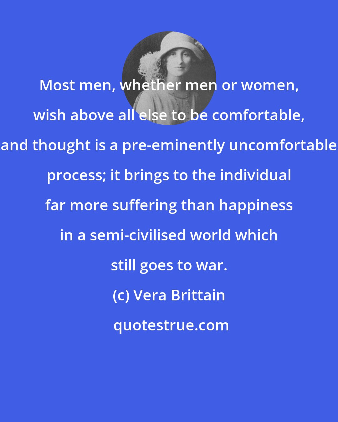 Vera Brittain: Most men, whether men or women, wish above all else to be comfortable, and thought is a pre-eminently uncomfortable process; it brings to the individual far more suffering than happiness in a semi-civilised world which still goes to war.