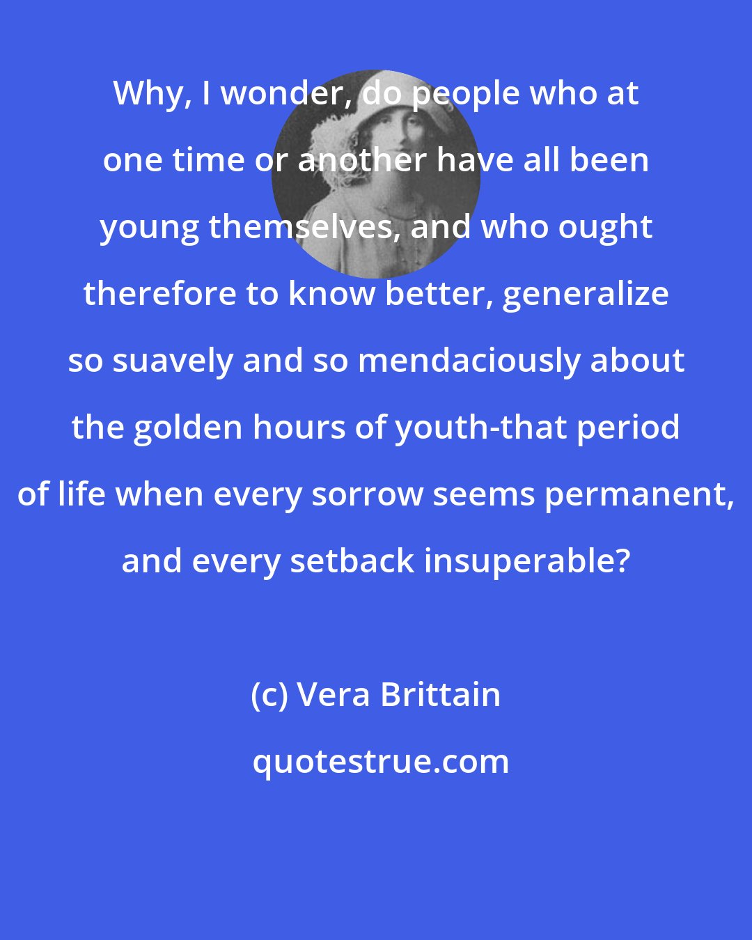 Vera Brittain: Why, I wonder, do people who at one time or another have all been young themselves, and who ought therefore to know better, generalize so suavely and so mendaciously about the golden hours of youth-that period of life when every sorrow seems permanent, and every setback insuperable?