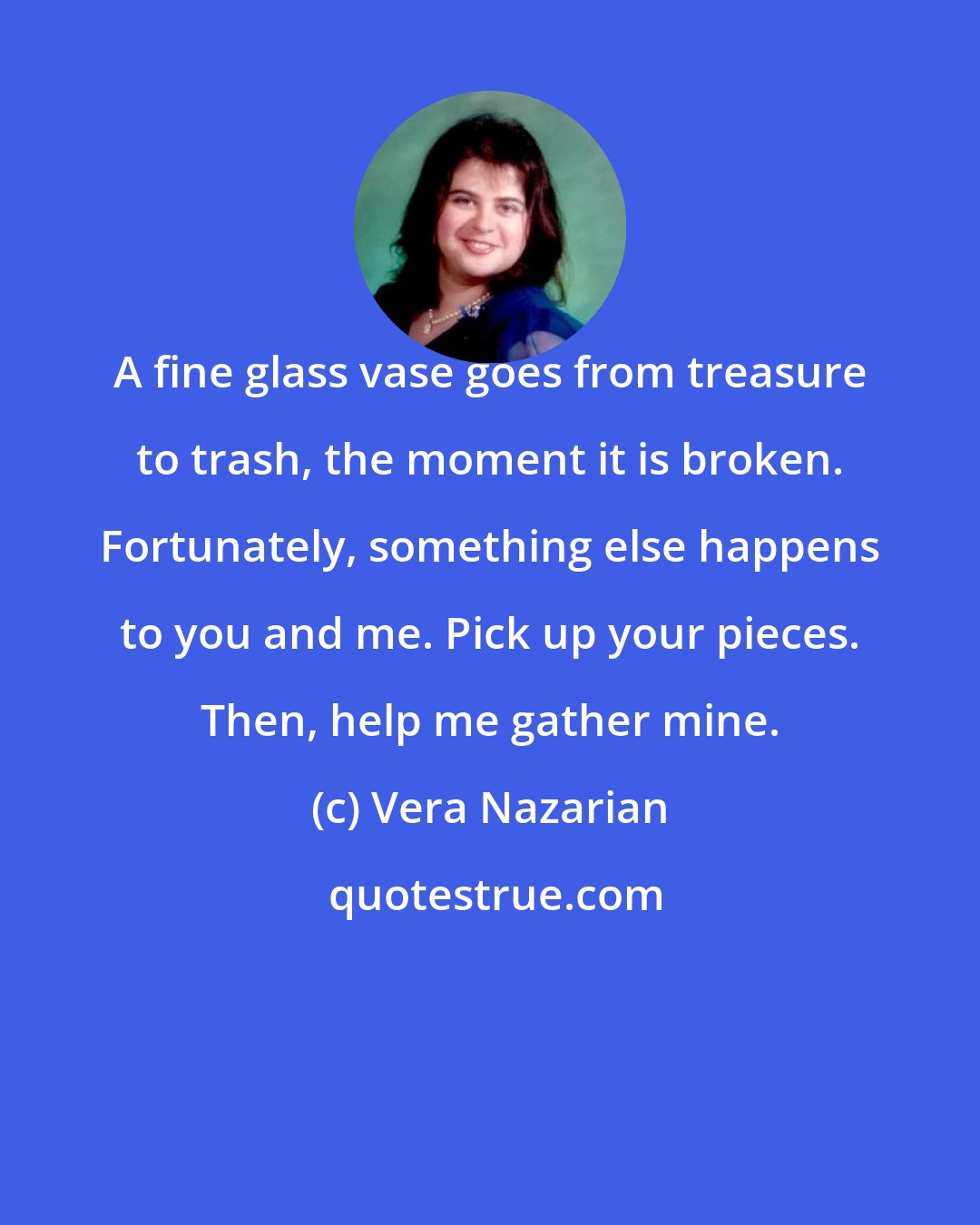 Vera Nazarian: A fine glass vase goes from treasure to trash, the moment it is broken. Fortunately, something else happens to you and me. Pick up your pieces. Then, help me gather mine.