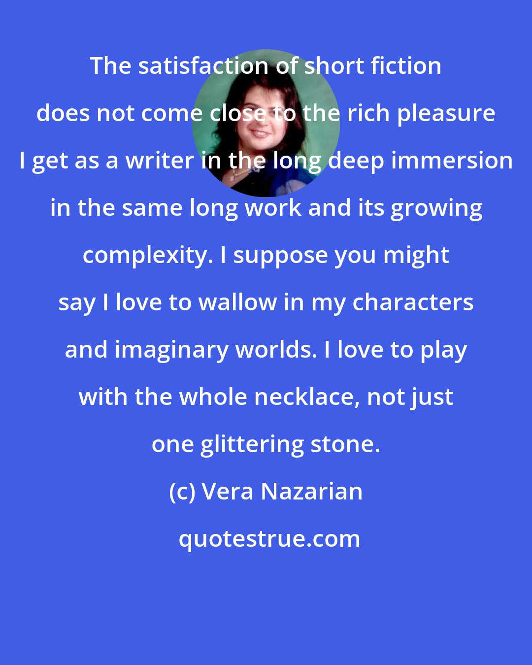 Vera Nazarian: The satisfaction of short fiction does not come close to the rich pleasure I get as a writer in the long deep immersion in the same long work and its growing complexity. I suppose you might say I love to wallow in my characters and imaginary worlds. I love to play with the whole necklace, not just one glittering stone.
