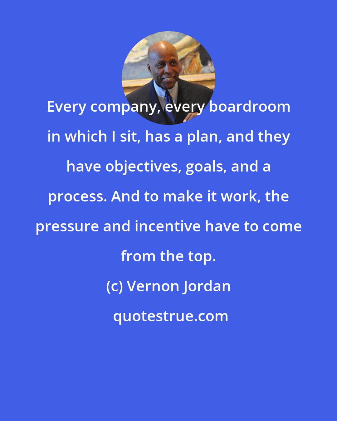 Vernon Jordan: Every company, every boardroom in which I sit, has a plan, and they have objectives, goals, and a process. And to make it work, the pressure and incentive have to come from the top.