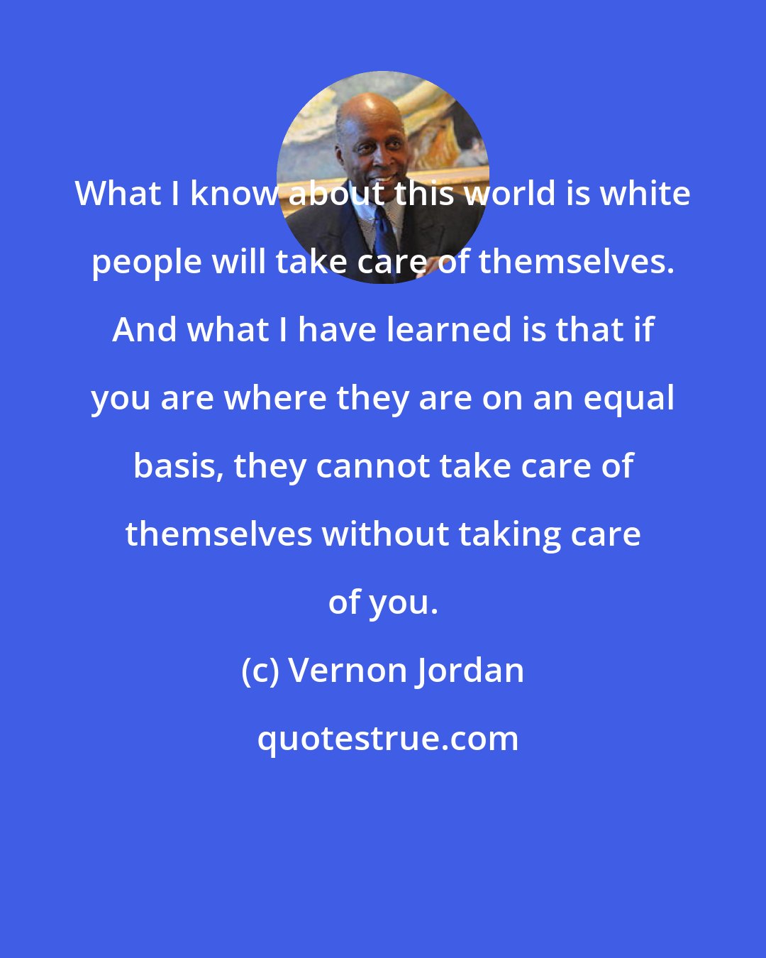 Vernon Jordan: What I know about this world is white people will take care of themselves. And what I have learned is that if you are where they are on an equal basis, they cannot take care of themselves without taking care of you.