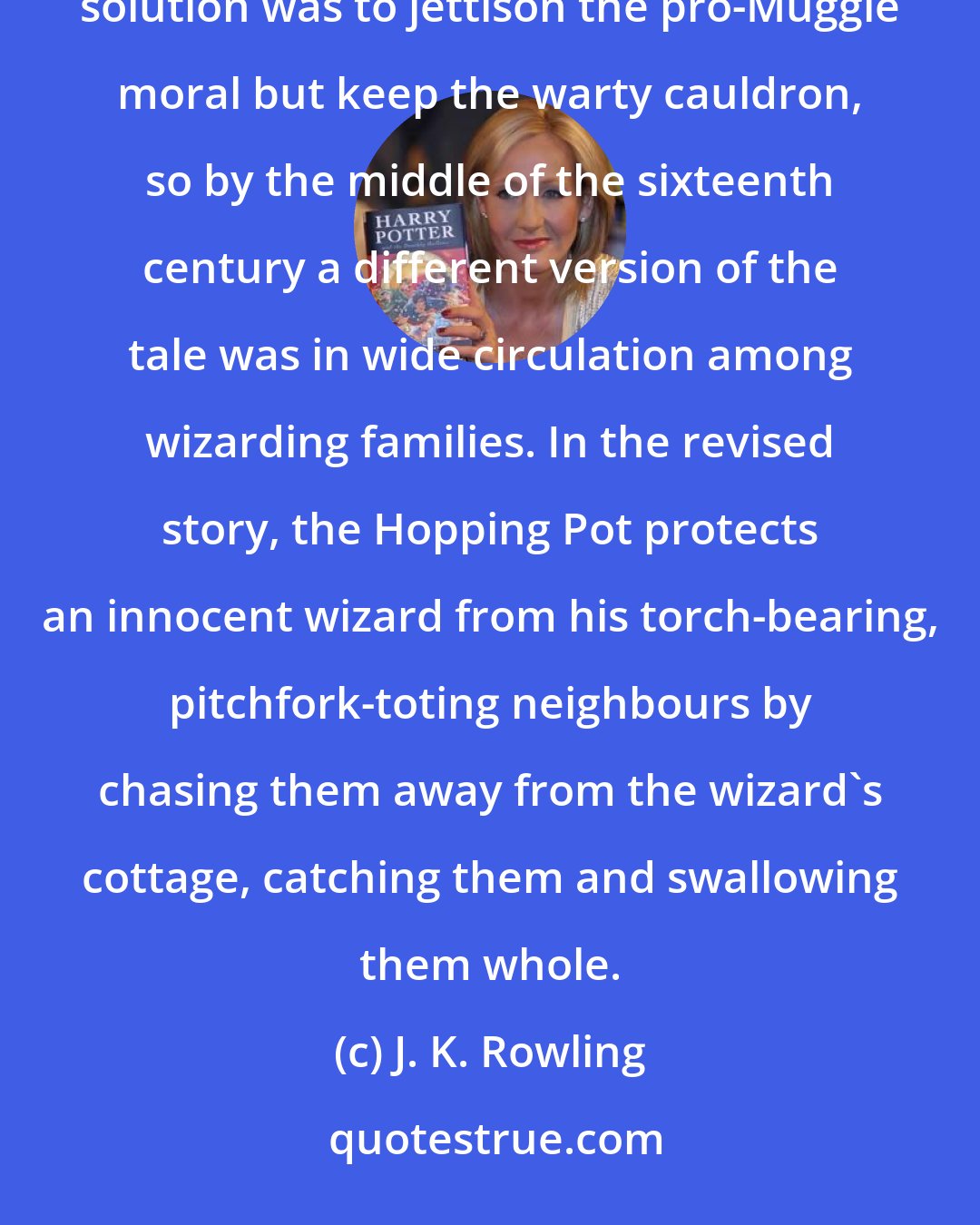 J. K. Rowling: Children being children, however, the grotesque Hopping Pot had taken hold of their imaginations. The solution was to jettison the pro-Muggle moral but keep the warty cauldron, so by the middle of the sixteenth century a different version of the tale was in wide circulation among wizarding families. In the revised story, the Hopping Pot protects an innocent wizard from his torch-bearing, pitchfork-toting neighbours by chasing them away from the wizard's cottage, catching them and swallowing them whole.