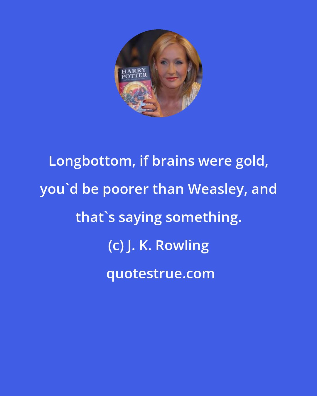 J. K. Rowling: Longbottom, if brains were gold, you'd be poorer than Weasley, and that's saying something.