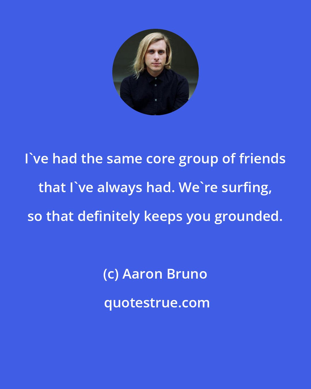 Aaron Bruno: I've had the same core group of friends that I've always had. We're surfing, so that definitely keeps you grounded.
