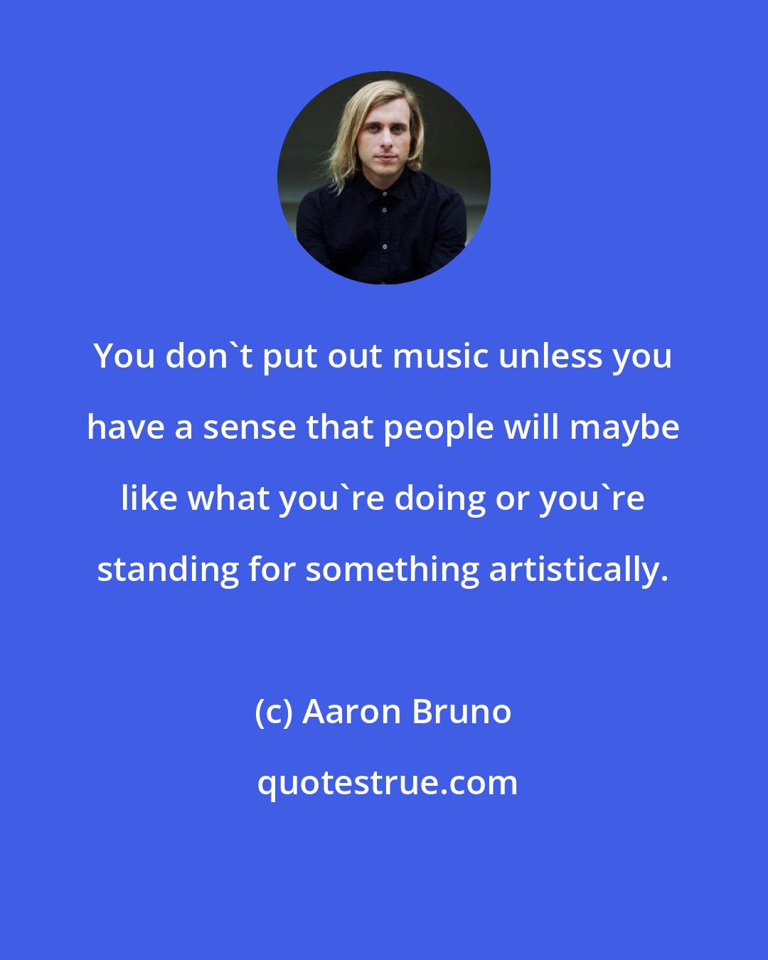 Aaron Bruno: You don't put out music unless you have a sense that people will maybe like what you're doing or you're standing for something artistically.