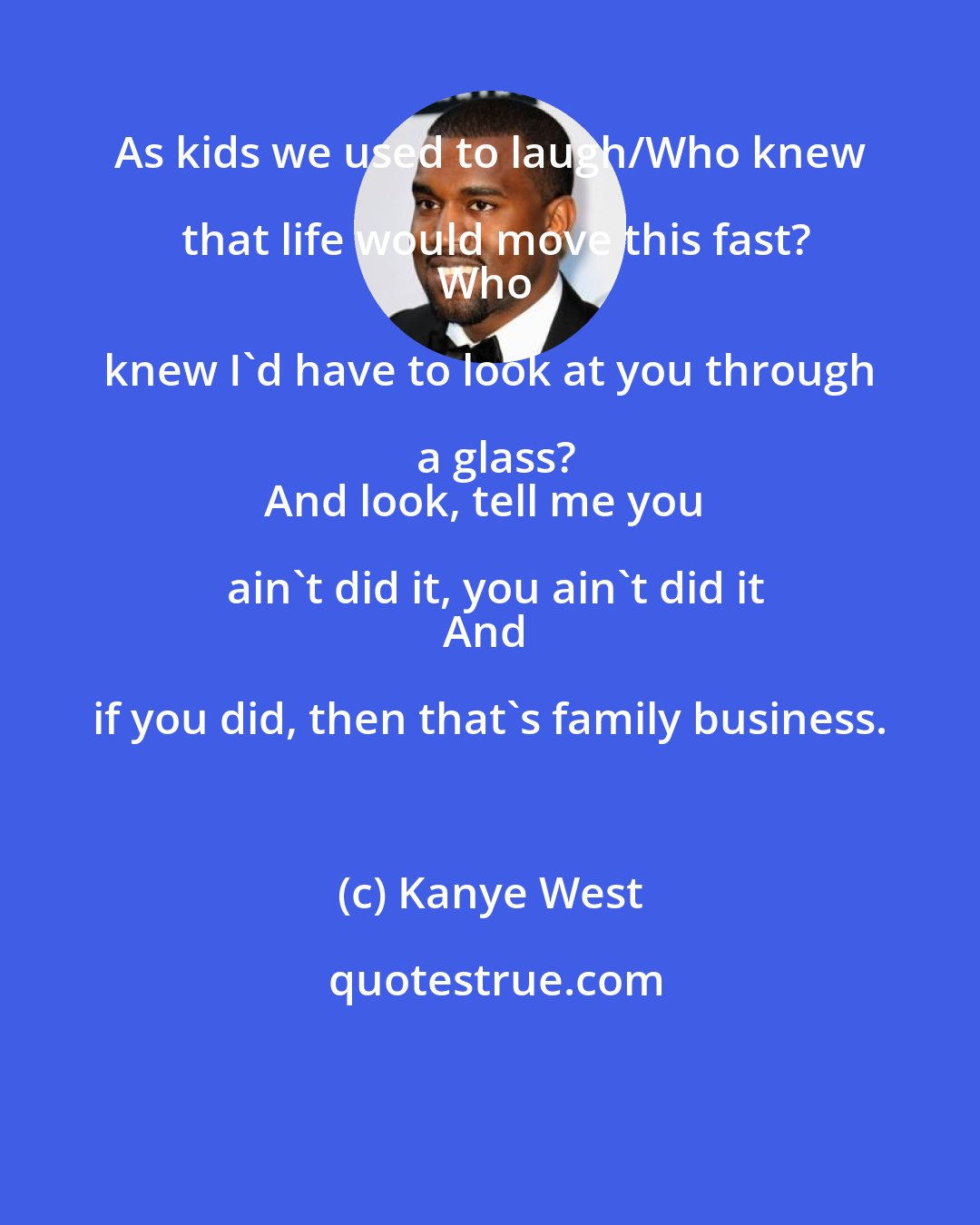 Kanye West: As kids we used to laugh/Who knew that life would move this fast?
Who knew I'd have to look at you through a glass?
And look, tell me you ain't did it, you ain't did it
And if you did, then that's family business.