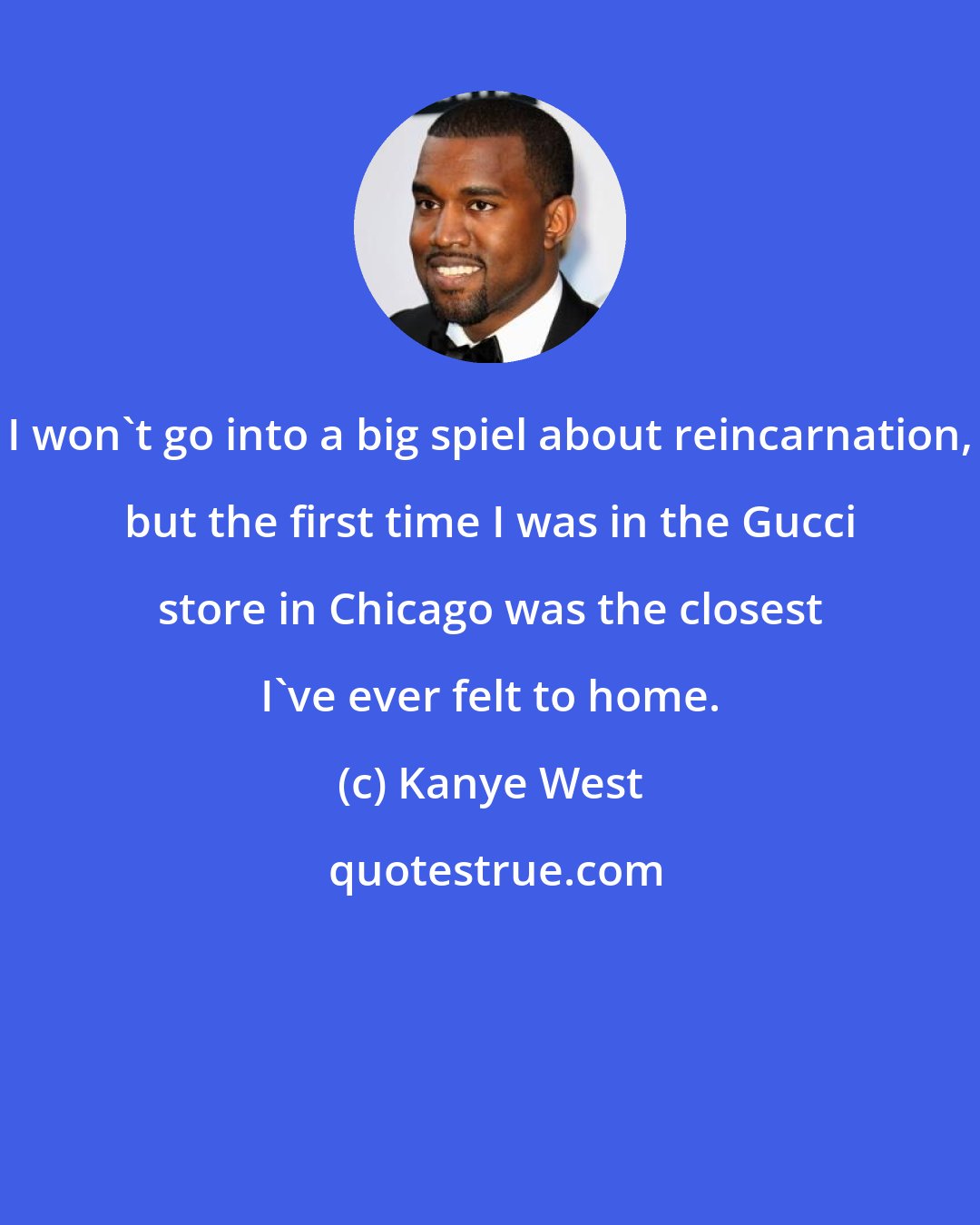 Kanye West: I won't go into a big spiel about reincarnation, but the first time I was in the Gucci store in Chicago was the closest I've ever felt to home.
