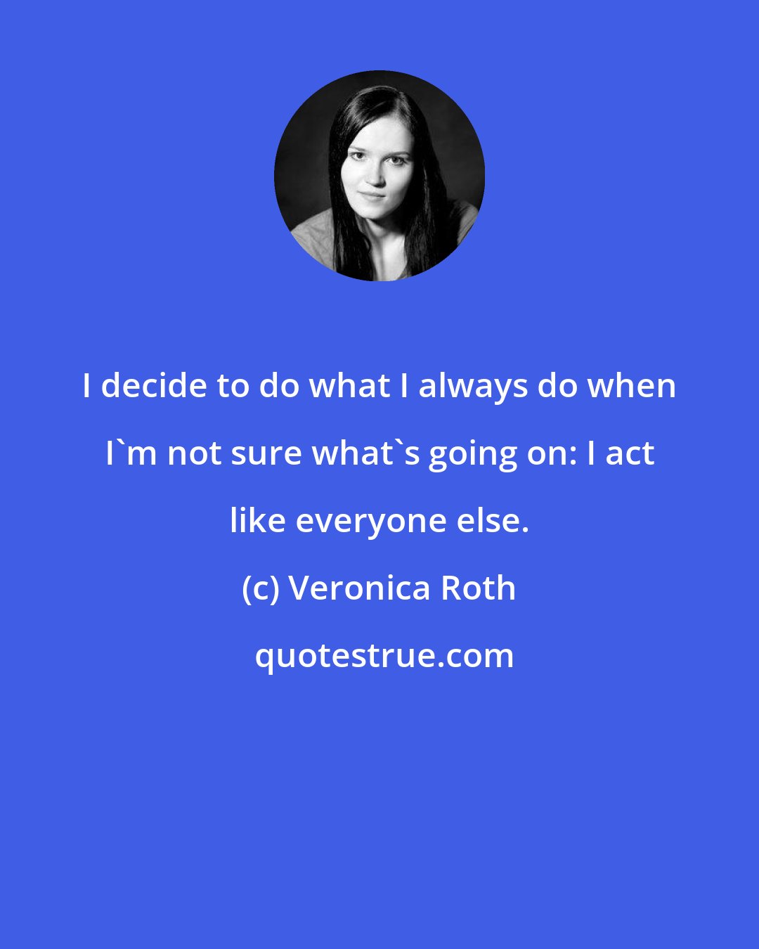 Veronica Roth: I decide to do what I always do when I'm not sure what's going on: I act like everyone else.