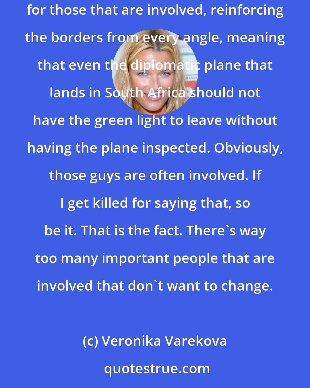 Veronika Varekova: South Africa is not Cameroon. It's a strong economy. I think they should be the first ones setting an example - improving the legal punishments for those that are involved, reinforcing the borders from every angle, meaning that even the diplomatic plane that lands in South Africa should not have the green light to leave without having the plane inspected. Obviously, those guys are often involved. If I get killed for saying that, so be it. That is the fact. There's way too many important people that are involved that don't want to change.
