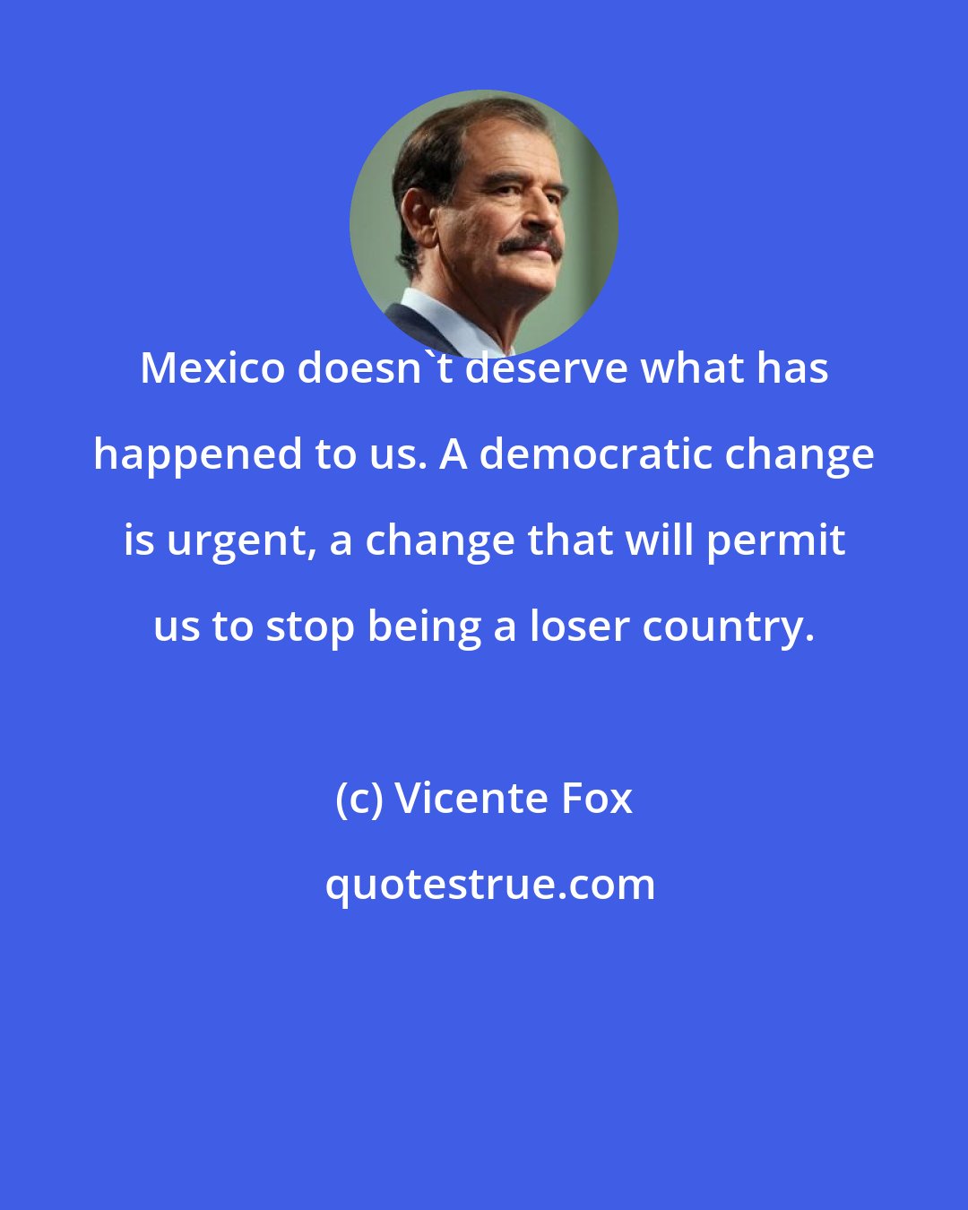 Vicente Fox: Mexico doesn't deserve what has happened to us. A democratic change is urgent, a change that will permit us to stop being a loser country.