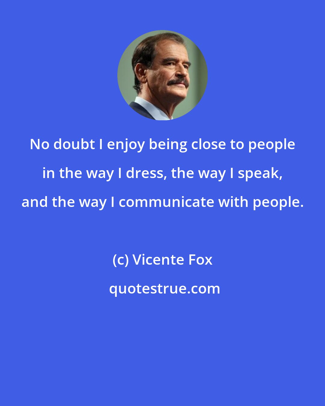 Vicente Fox: No doubt I enjoy being close to people in the way I dress, the way I speak, and the way I communicate with people.
