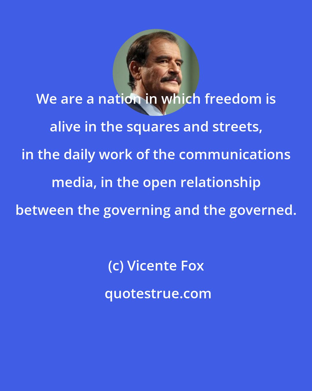 Vicente Fox: We are a nation in which freedom is alive in the squares and streets, in the daily work of the communications media, in the open relationship between the governing and the governed.