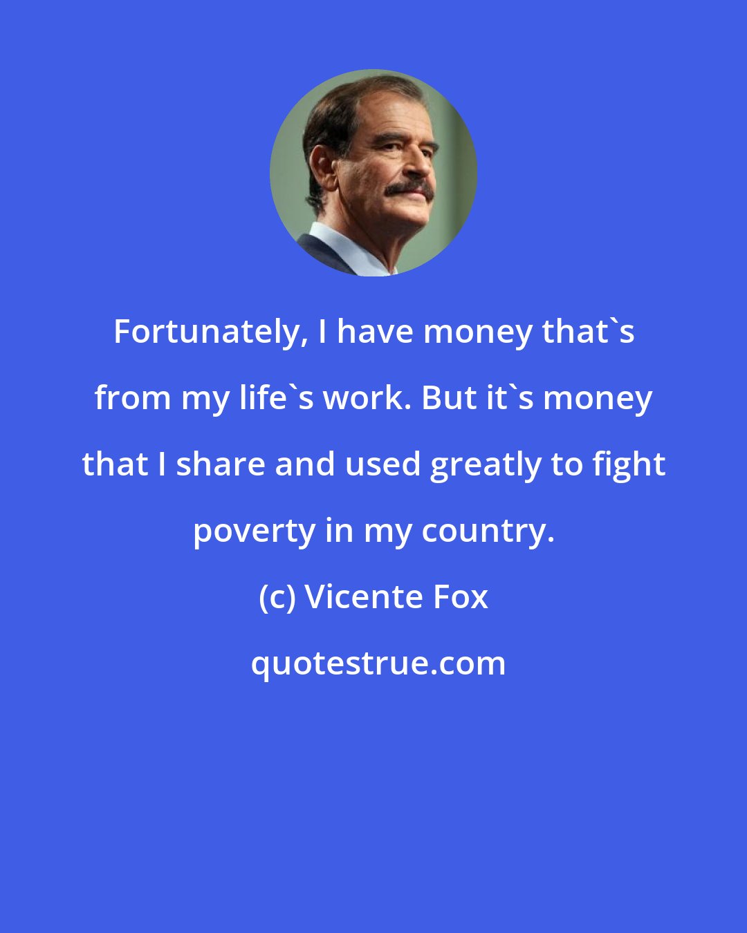 Vicente Fox: Fortunately, I have money that's from my life's work. But it's money that I share and used greatly to fight poverty in my country.