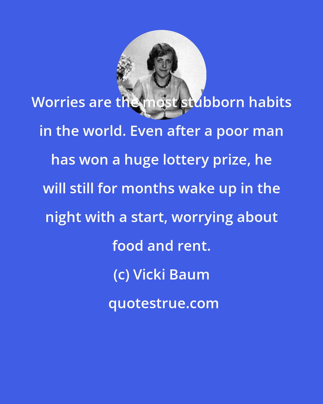 Vicki Baum: Worries are the most stubborn habits in the world. Even after a poor man has won a huge lottery prize, he will still for months wake up in the night with a start, worrying about food and rent.