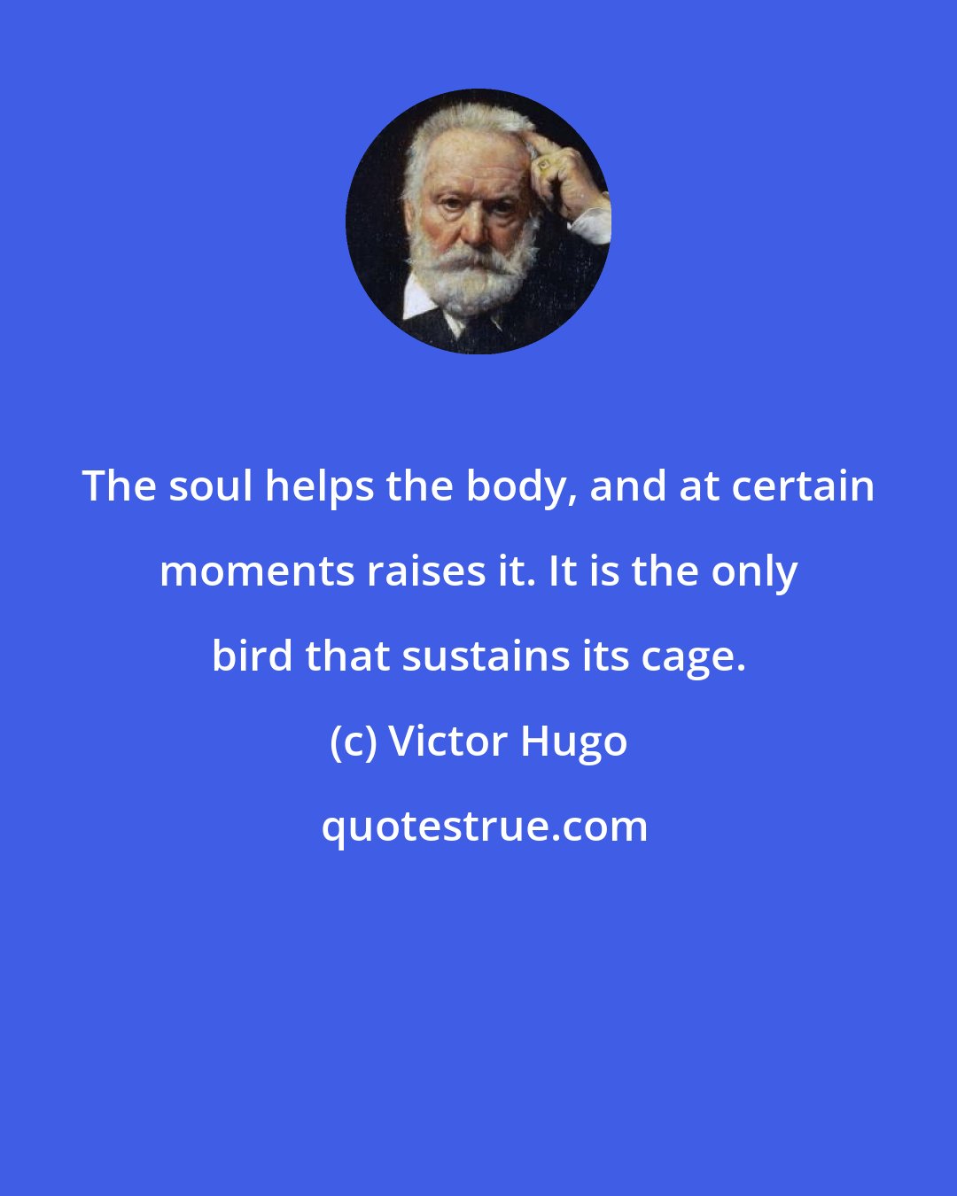 Victor Hugo: The soul helps the body, and at certain moments raises it. It is the only bird that sustains its cage.