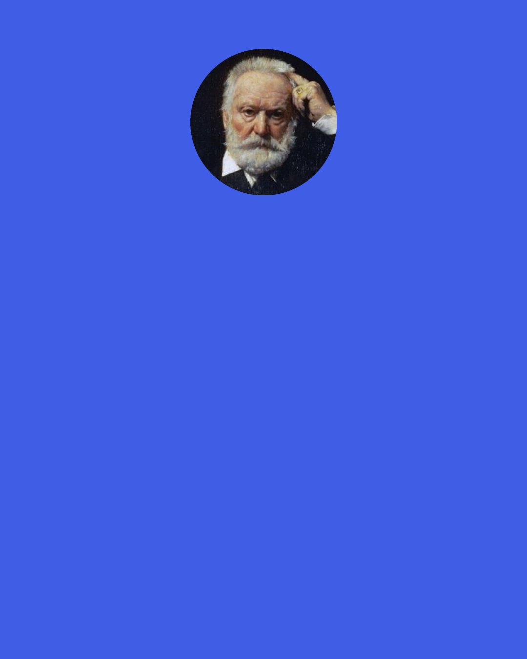 Victor Hugo: I have examined the death penalty under each of its two aspects: as a direct action, and as an indirect one. What does it come down to? Nothing but something horrible and useless, nothing but a way of shedding blood that is called a crime when an individual commits it, but is sadly called "justice" when society brings it about. Make no mistake, you lawmakers and judges, in the eyes of God as in those of conscience, what is a crime when individuals do it is no less an offense when society commits the deed.