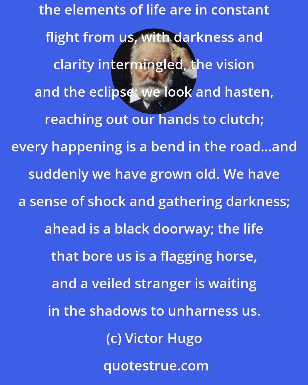 Victor Hugo: Nothing can be sadder or more profound than to see a thousand things for the first and last time. To journey is to be born and die each minute...All the elements of life are in constant flight from us, with darkness and clarity intermingled, the vision and the eclipse; we look and hasten, reaching out our hands to clutch; every happening is a bend in the road...and suddenly we have grown old. We have a sense of shock and gathering darkness; ahead is a black doorway; the life that bore us is a flagging horse, and a veiled stranger is waiting in the shadows to unharness us.