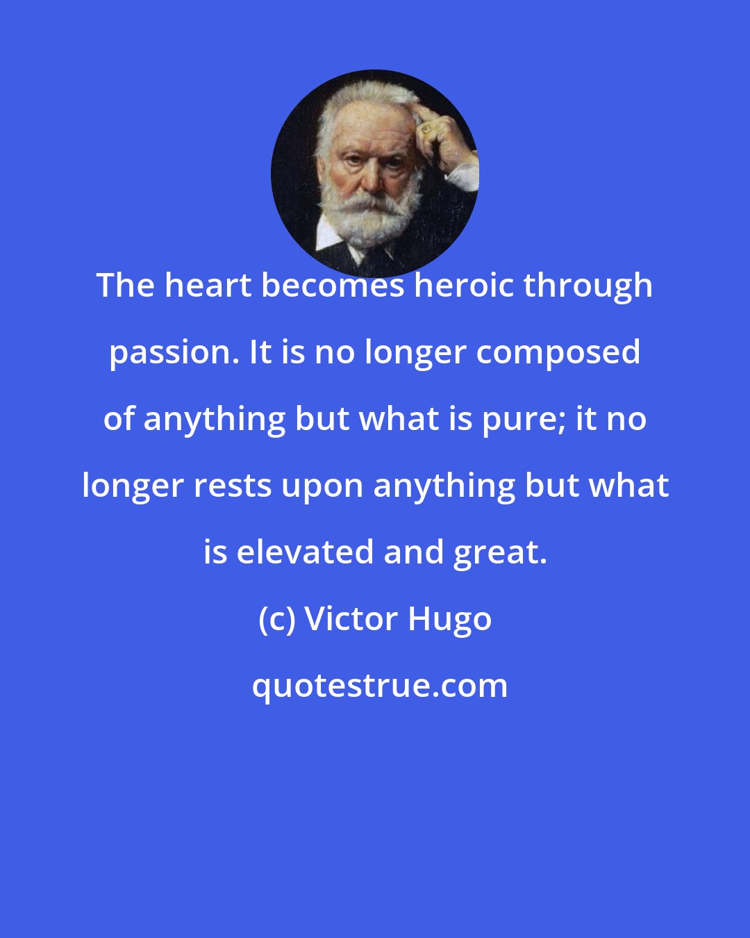 Victor Hugo: The heart becomes heroic through passion. It is no longer composed of anything but what is pure; it no longer rests upon anything but what is elevated and great.