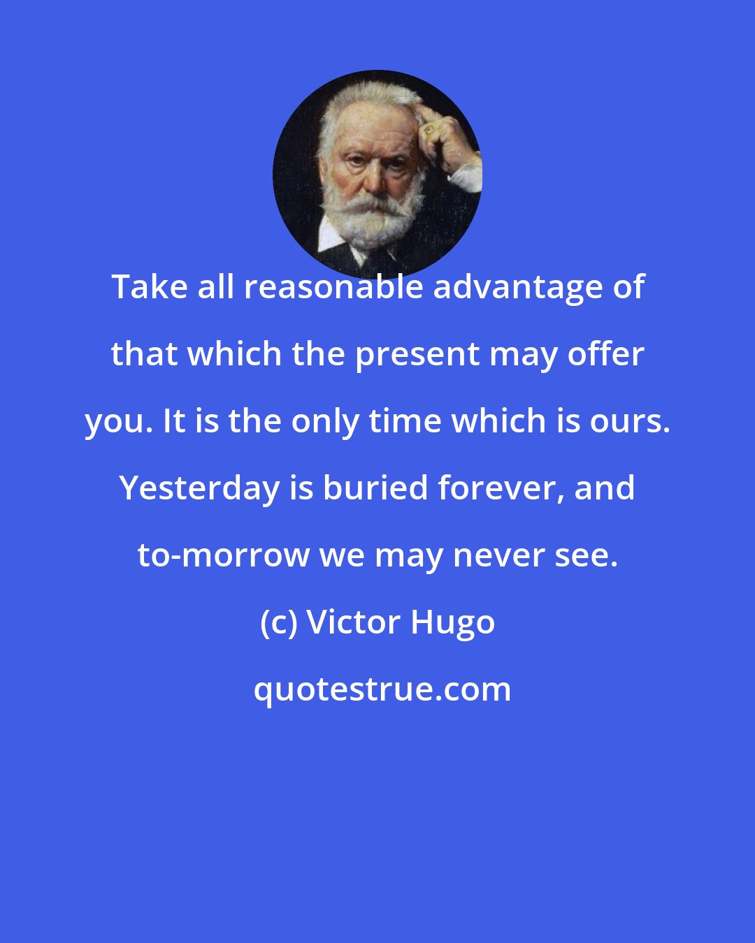 Victor Hugo: Take all reasonable advantage of that which the present may offer you. It is the only time which is ours. Yesterday is buried forever, and to-morrow we may never see.