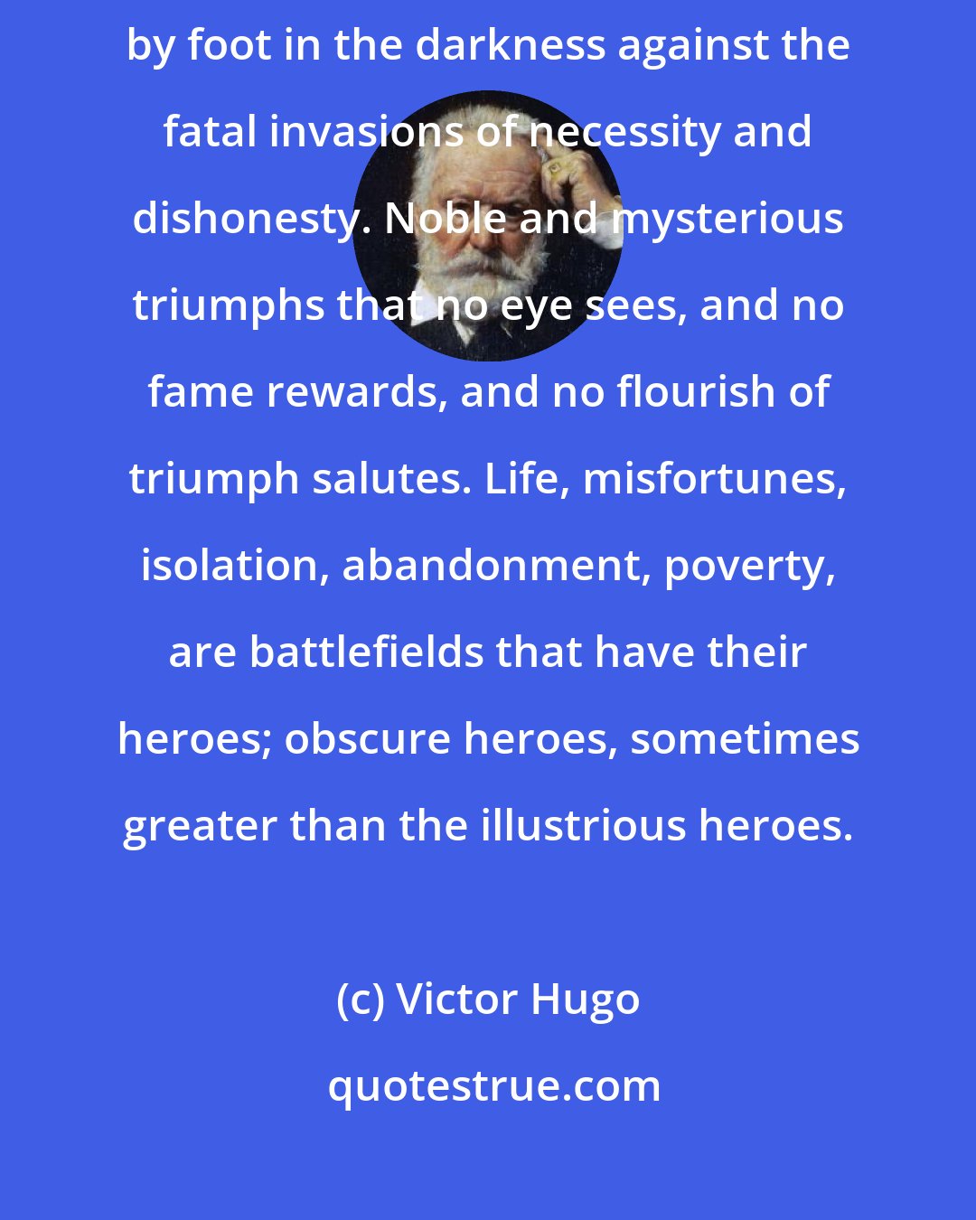 Victor Hugo: There is a determined though unseen bravery that defends itself foot by foot in the darkness against the fatal invasions of necessity and dishonesty. Noble and mysterious triumphs that no eye sees, and no fame rewards, and no flourish of triumph salutes. Life, misfortunes, isolation, abandonment, poverty, are battlefields that have their heroes; obscure heroes, sometimes greater than the illustrious heroes.