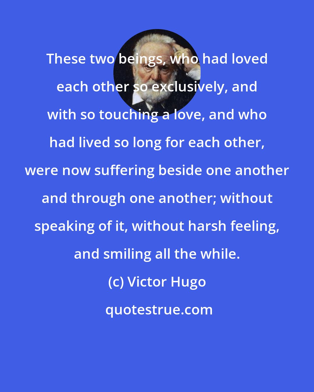 Victor Hugo: These two beings, who had loved each other so exclusively, and with so touching a love, and who had lived so long for each other, were now suffering beside one another and through one another; without speaking of it, without harsh feeling, and smiling all the while.