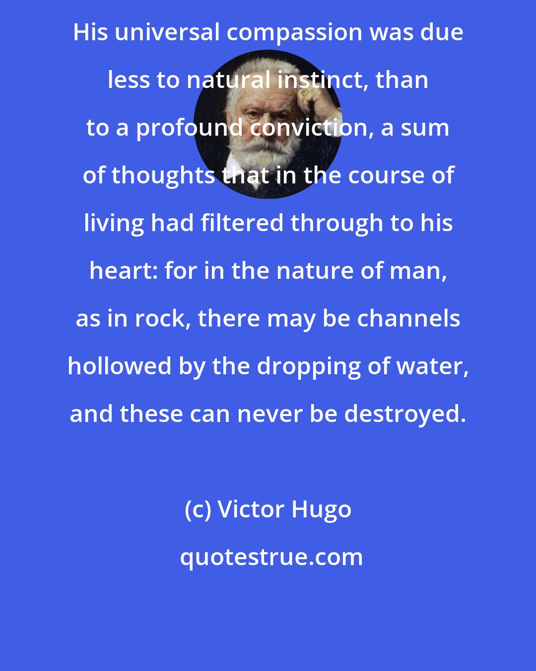 Victor Hugo: His universal compassion was due less to natural instinct, than to a profound conviction, a sum of thoughts that in the course of living had filtered through to his heart: for in the nature of man, as in rock, there may be channels hollowed by the dropping of water, and these can never be destroyed.