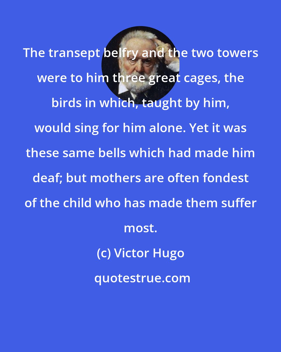 Victor Hugo: The transept belfry and the two towers were to him three great cages, the birds in which, taught by him, would sing for him alone. Yet it was these same bells which had made him deaf; but mothers are often fondest of the child who has made them suffer most.