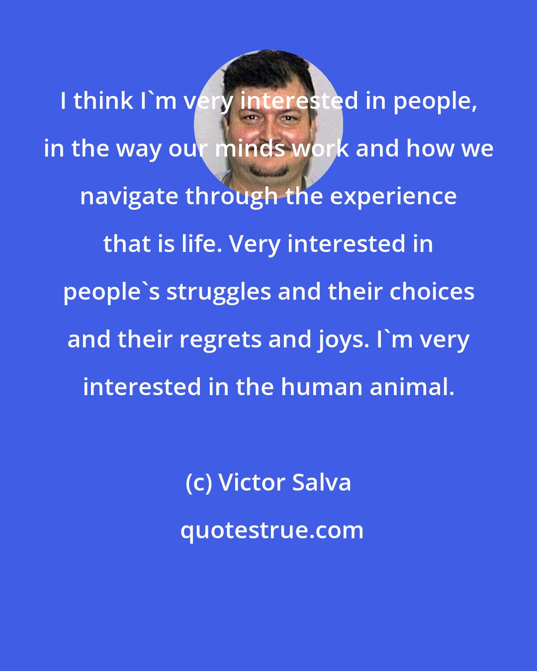Victor Salva: I think I'm very interested in people, in the way our minds work and how we navigate through the experience that is life. Very interested in people's struggles and their choices and their regrets and joys. I'm very interested in the human animal.