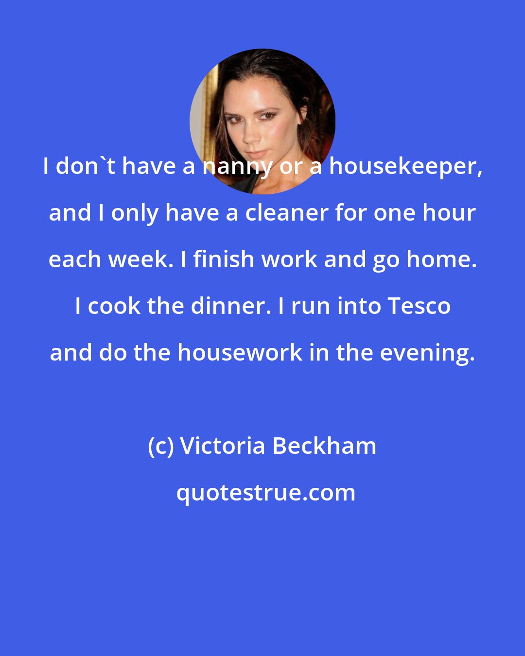 Victoria Beckham: I don't have a nanny or a housekeeper, and I only have a cleaner for one hour each week. I finish work and go home. I cook the dinner. I run into Tesco and do the housework in the evening.
