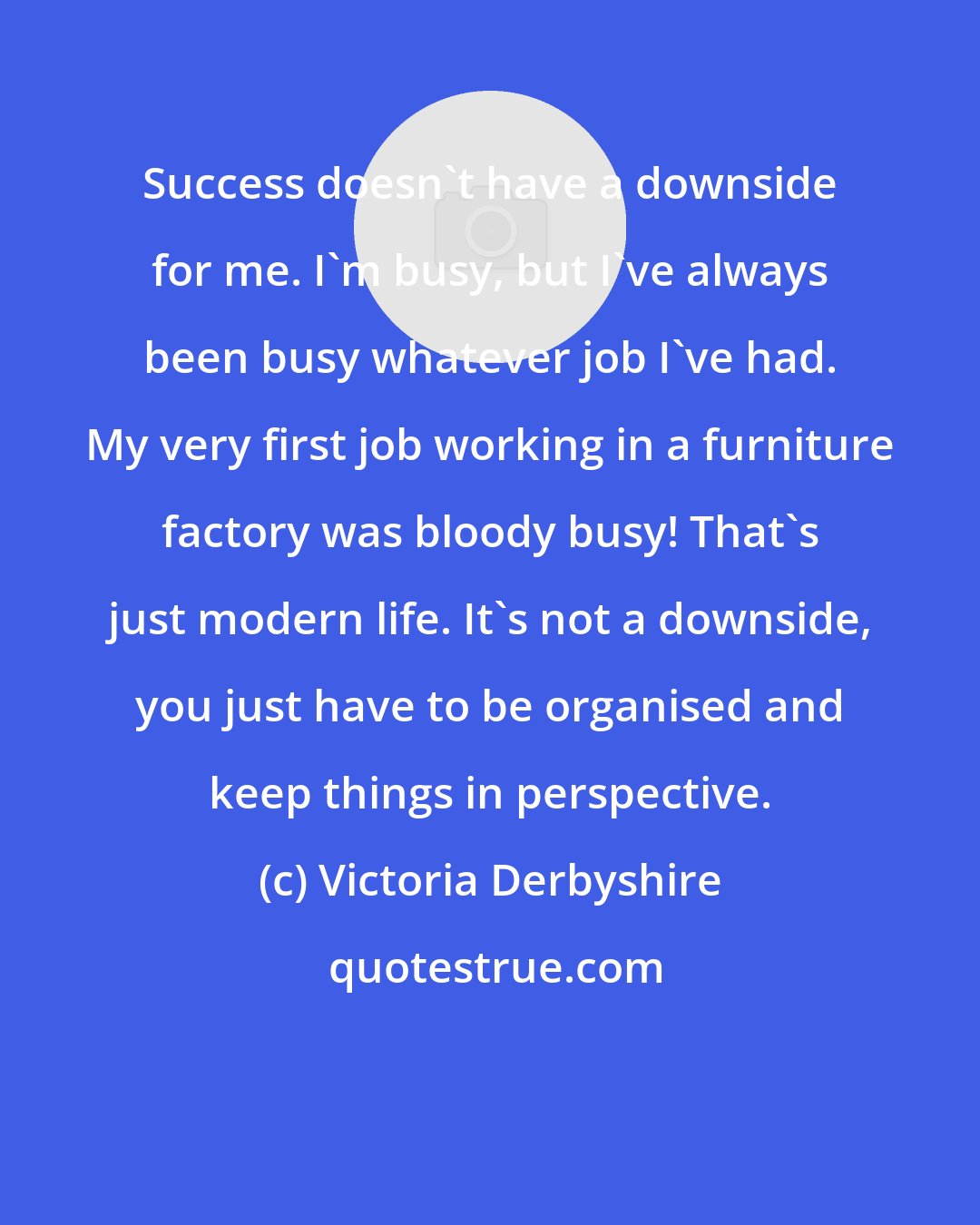 Victoria Derbyshire: Success doesn't have a downside for me. I'm busy, but I've always been busy whatever job I've had. My very first job working in a furniture factory was bloody busy! That's just modern life. It's not a downside, you just have to be organised and keep things in perspective.