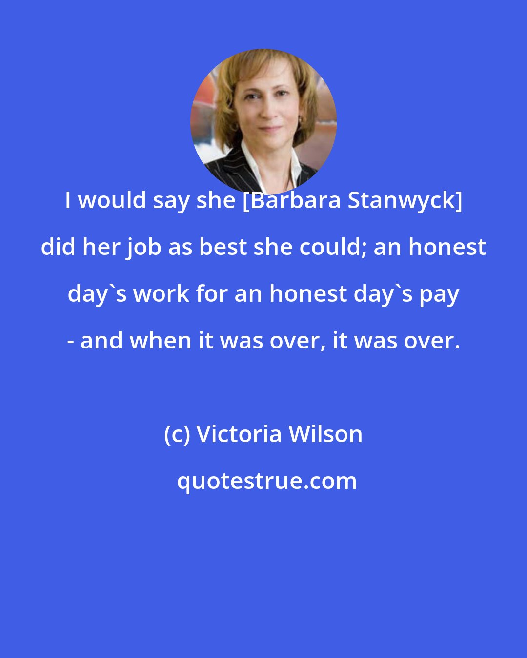 Victoria Wilson: I would say she [Barbara Stanwyck] did her job as best she could; an honest day's work for an honest day's pay - and when it was over, it was over.