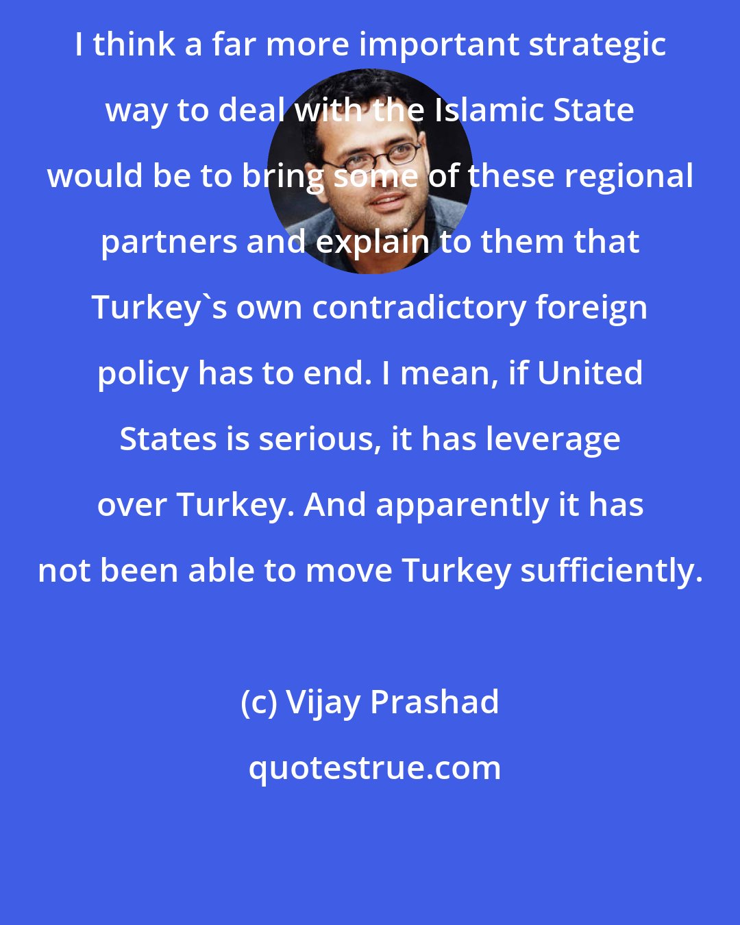 Vijay Prashad: I think a far more important strategic way to deal with the Islamic State would be to bring some of these regional partners and explain to them that Turkey's own contradictory foreign policy has to end. I mean, if United States is serious, it has leverage over Turkey. And apparently it has not been able to move Turkey sufficiently.