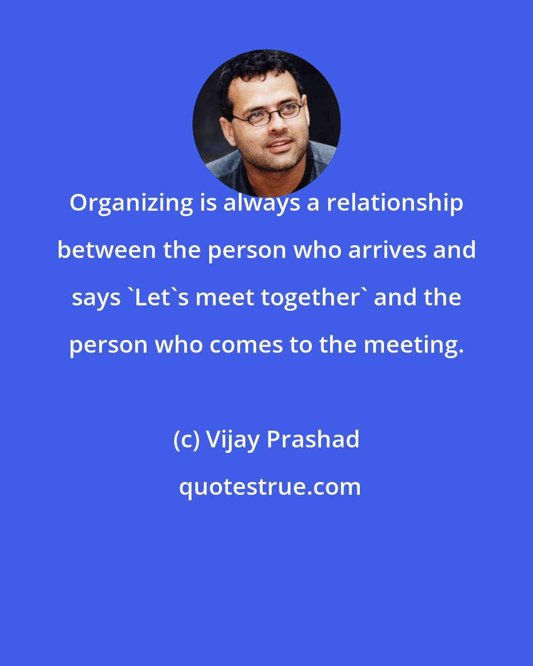 Vijay Prashad: Organizing is always a relationship between the person who arrives and says 'Let's meet together' and the person who comes to the meeting.