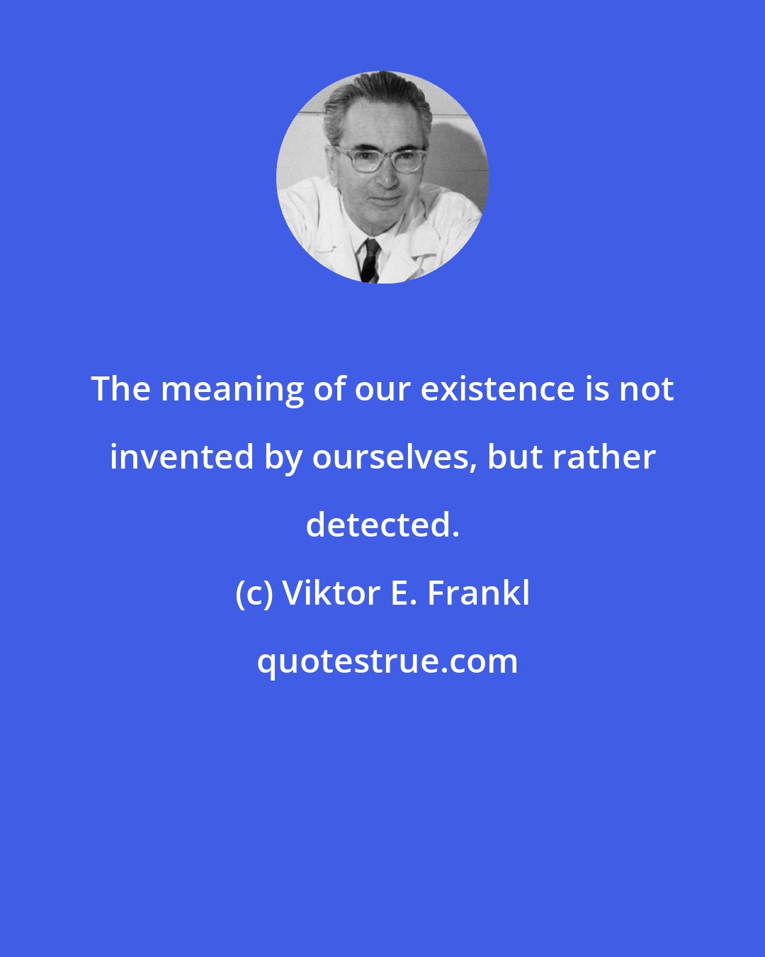 Viktor E. Frankl: The meaning of our existence is not invented by ourselves, but rather detected.