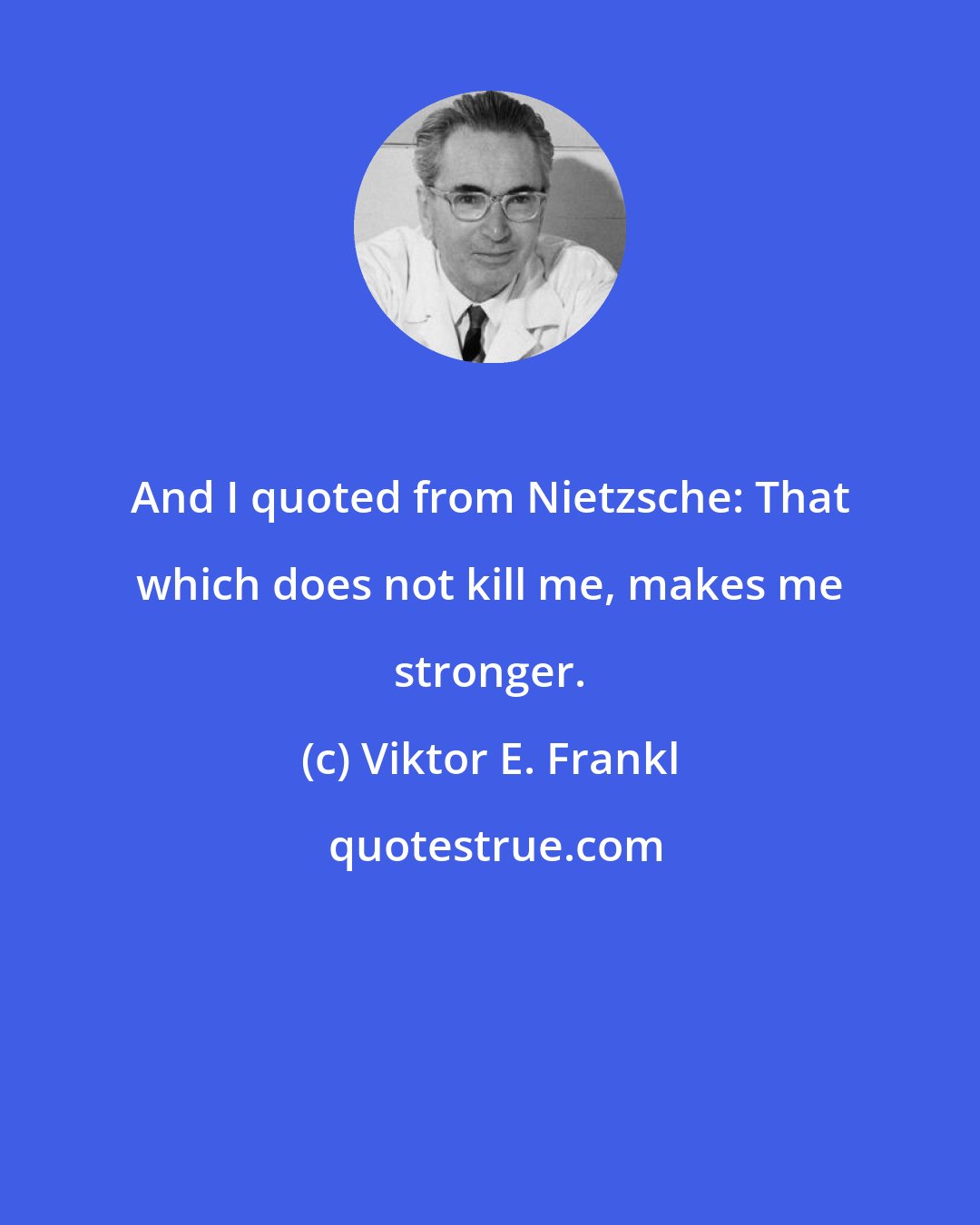 Viktor E. Frankl: And I quoted from Nietzsche: That which does not kill me, makes me stronger.