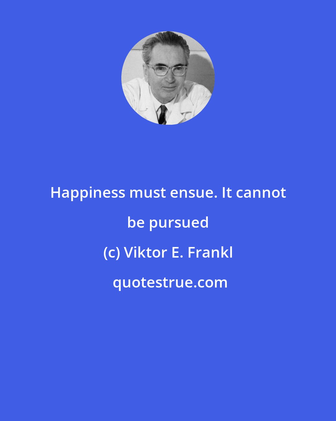 Viktor E. Frankl: Happiness must ensue. It cannot be pursued