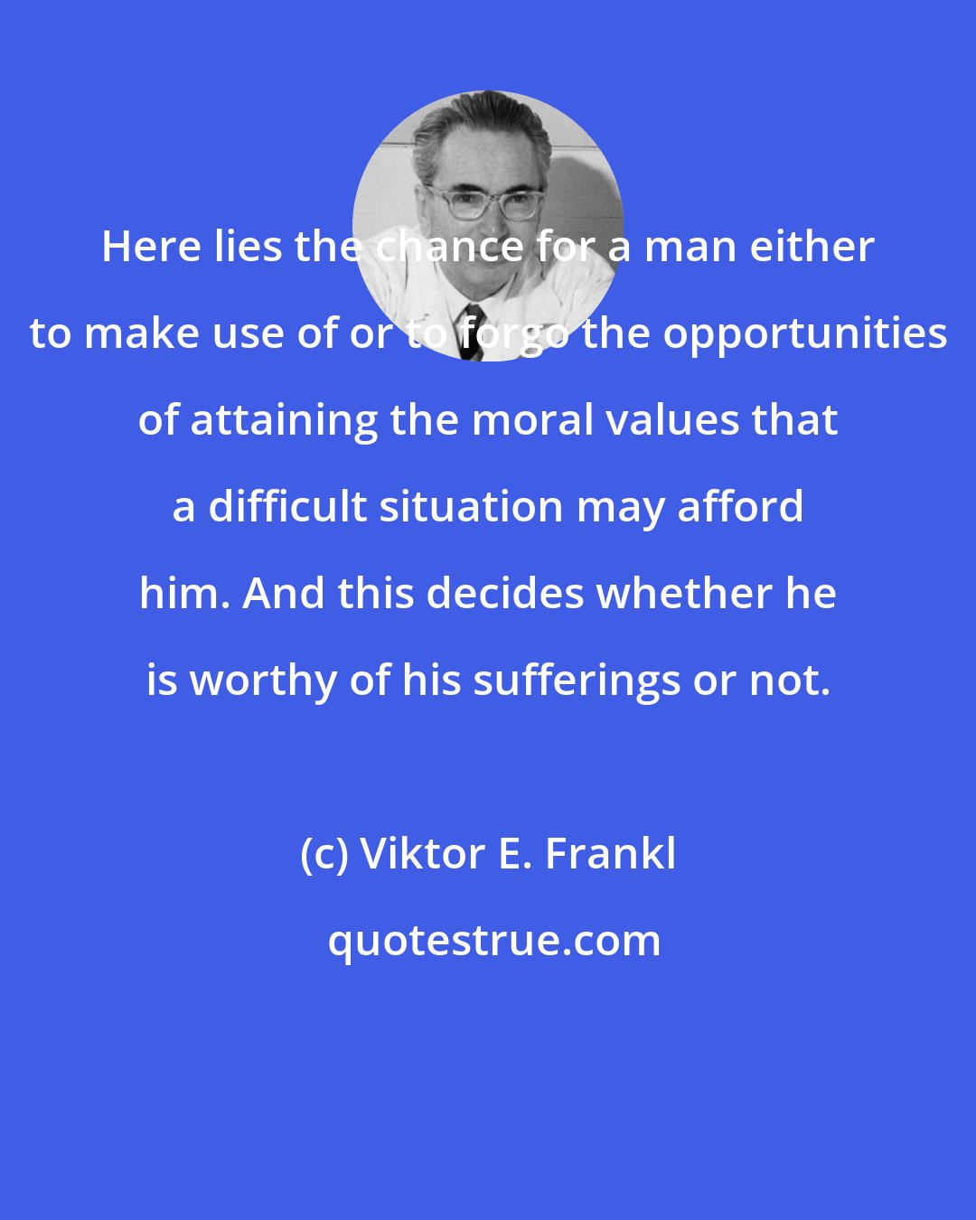Viktor E. Frankl: Here lies the chance for a man either to make use of or to forgo the opportunities of attaining the moral values that a difficult situation may afford him. And this decides whether he is worthy of his sufferings or not.