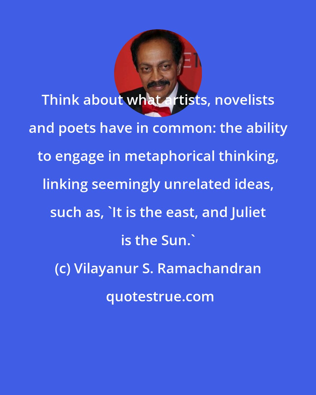 Vilayanur S. Ramachandran: Think about what artists, novelists and poets have in common: the ability to engage in metaphorical thinking, linking seemingly unrelated ideas, such as, 'It is the east, and Juliet is the Sun.'
