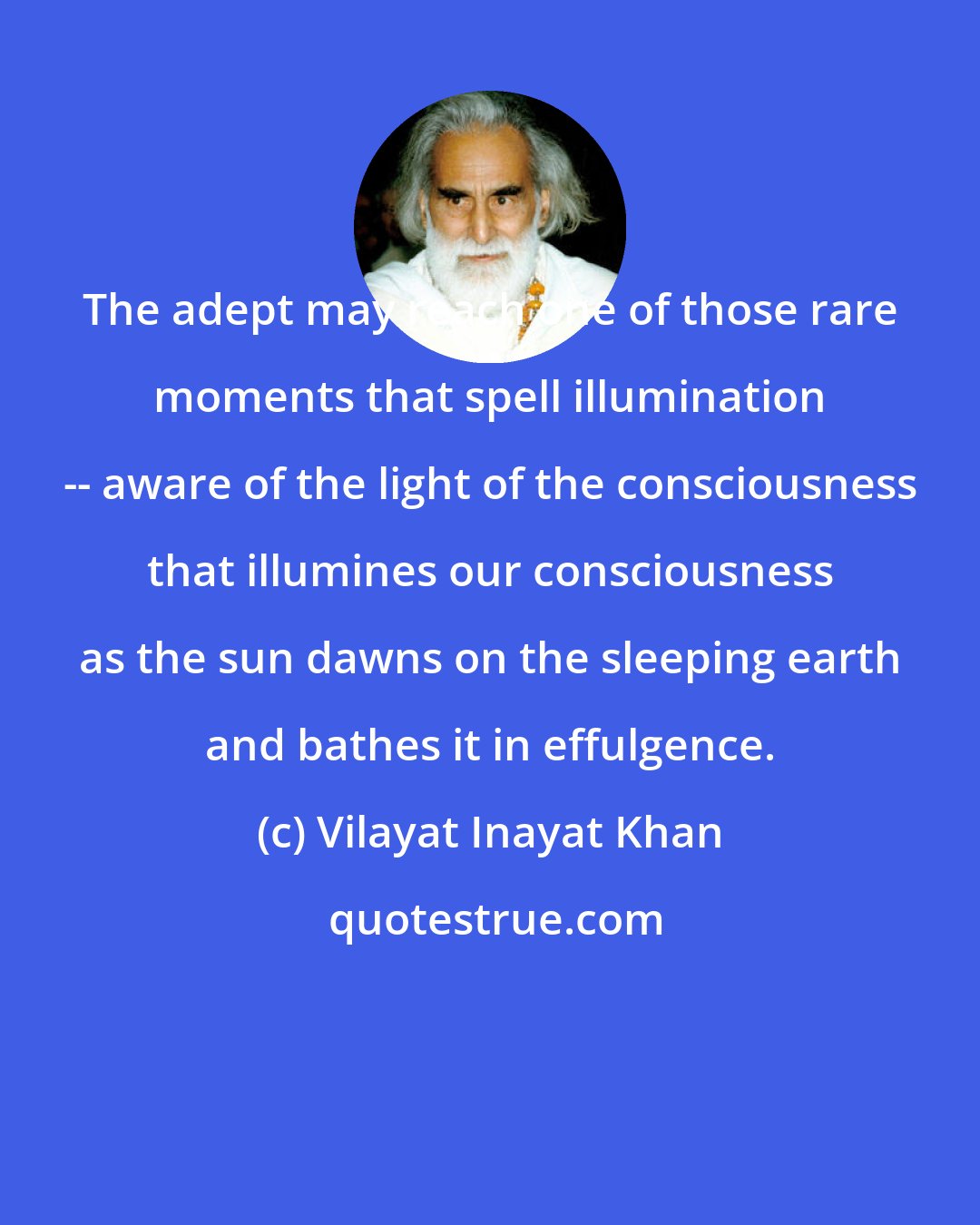 Vilayat Inayat Khan: The adept may reach one of those rare moments that spell illumination -- aware of the light of the consciousness that illumines our consciousness as the sun dawns on the sleeping earth and bathes it in effulgence.