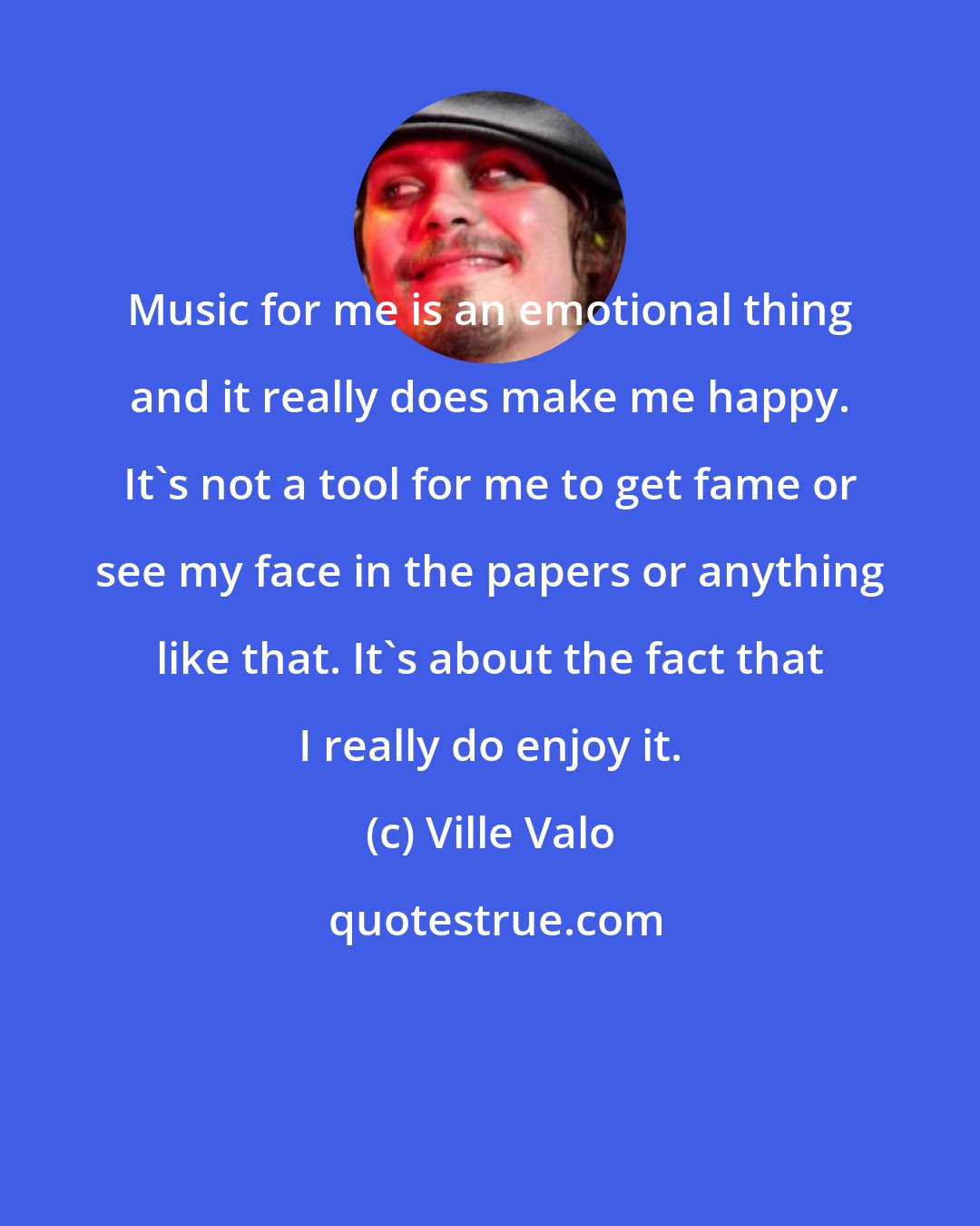 Ville Valo: Music for me is an emotional thing and it really does make me happy. It's not a tool for me to get fame or see my face in the papers or anything like that. It's about the fact that I really do enjoy it.