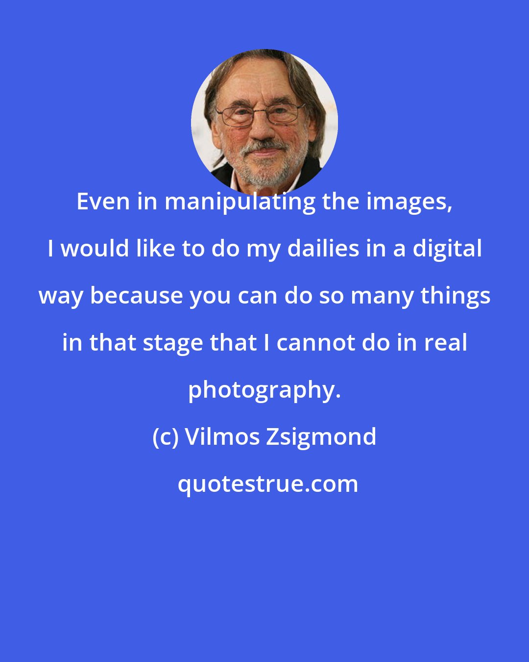 Vilmos Zsigmond: Even in manipulating the images, I would like to do my dailies in a digital way because you can do so many things in that stage that I cannot do in real photography.