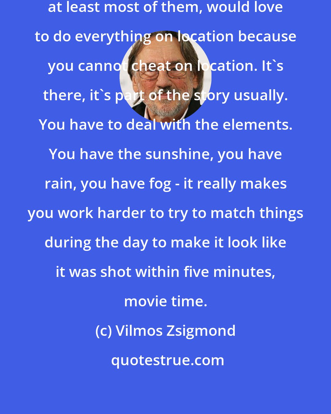 Vilmos Zsigmond: I think all cinematographers, at least most of them, would love to do everything on location because you cannot cheat on location. It's there, it's part of the story usually. You have to deal with the elements. You have the sunshine, you have rain, you have fog - it really makes you work harder to try to match things during the day to make it look like it was shot within five minutes, movie time.