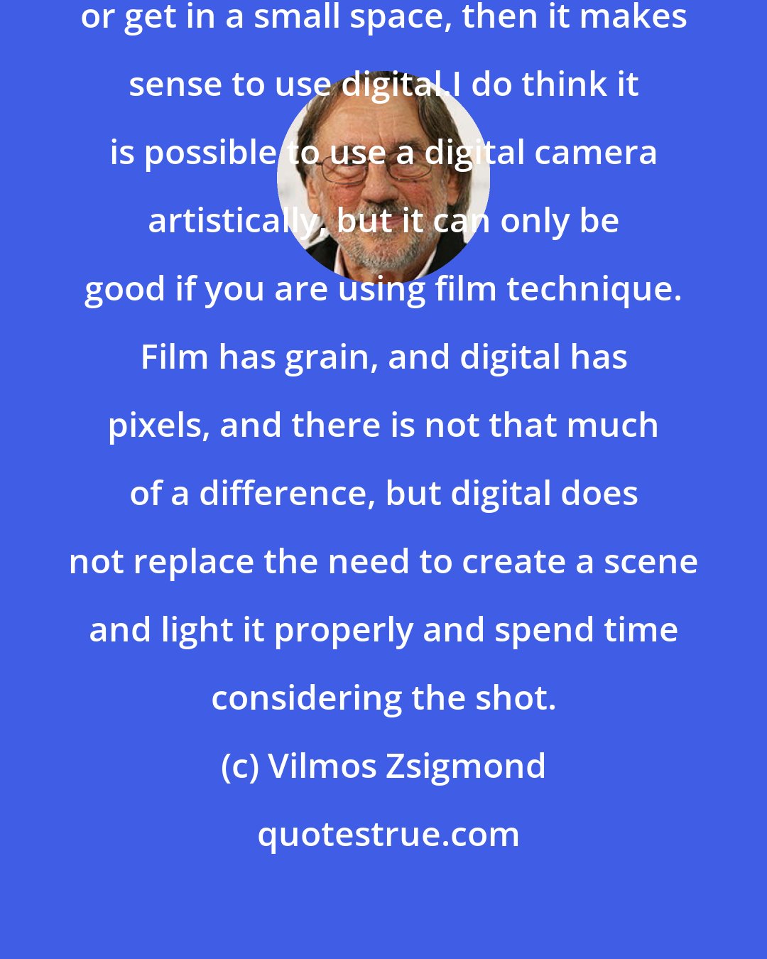 Vilmos Zsigmond: If you need to strap a camera to you or get in a small space, then it makes sense to use digital.I do think it is possible to use a digital camera artistically, but it can only be good if you are using film technique. Film has grain, and digital has pixels, and there is not that much of a difference, but digital does not replace the need to create a scene and light it properly and spend time considering the shot.