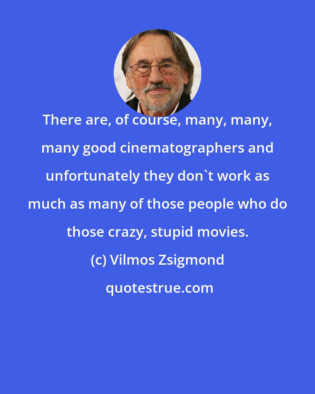 Vilmos Zsigmond: There are, of course, many, many, many good cinematographers and unfortunately they don't work as much as many of those people who do those crazy, stupid movies.