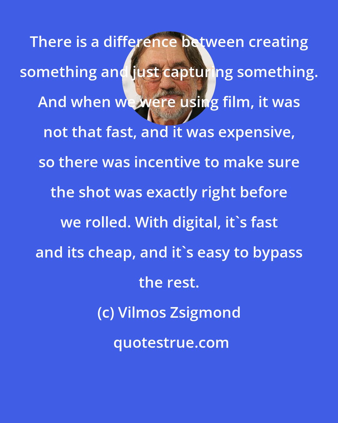 Vilmos Zsigmond: There is a difference between creating something and just capturing something. And when we were using film, it was not that fast, and it was expensive, so there was incentive to make sure the shot was exactly right before we rolled. With digital, it's fast and its cheap, and it's easy to bypass the rest.
