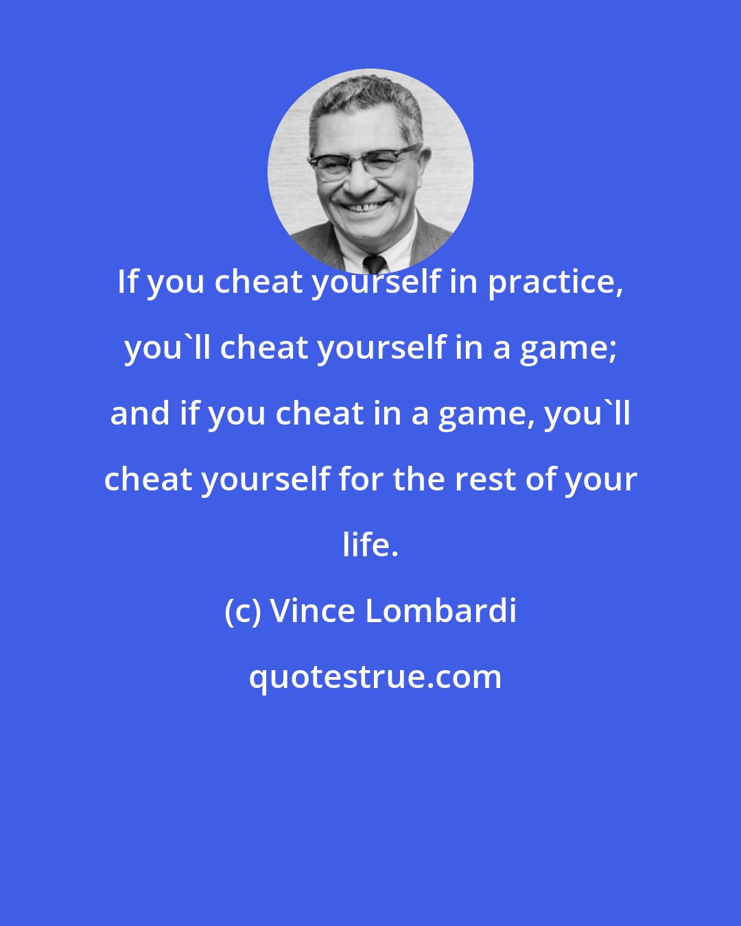 Vince Lombardi: If you cheat yourself in practice, you'll cheat yourself in a game; and if you cheat in a game, you'll cheat yourself for the rest of your life.
