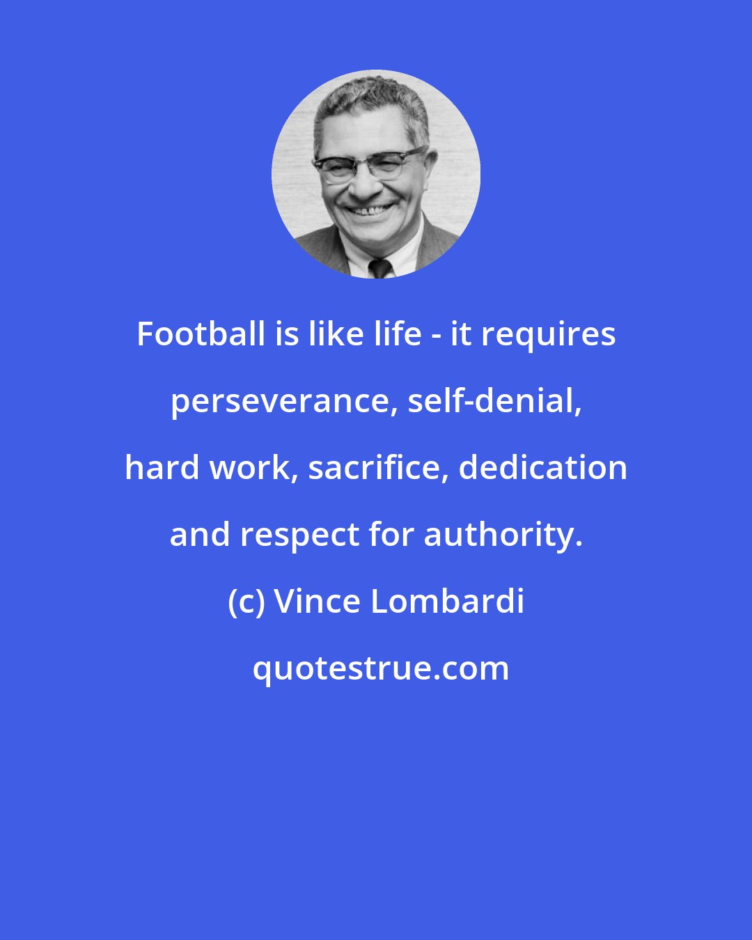 Vince Lombardi: Football is like life - it requires perseverance, self-denial, hard work, sacrifice, dedication and respect for authority.