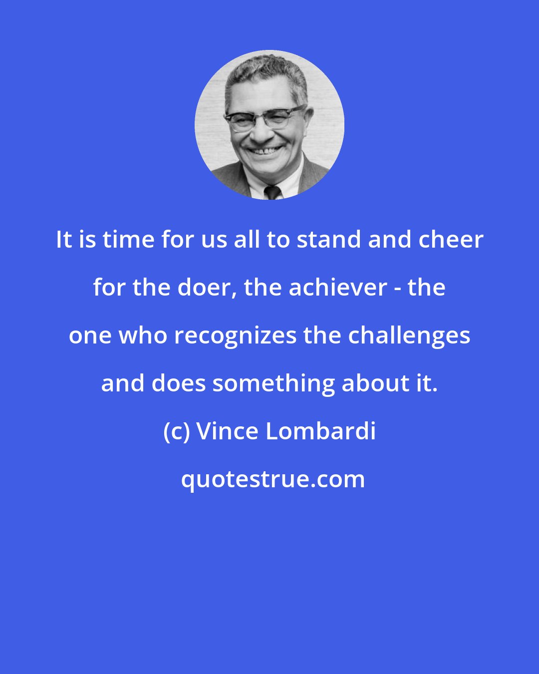 Vince Lombardi: It is time for us all to stand and cheer for the doer, the achiever - the one who recognizes the challenges and does something about it.
